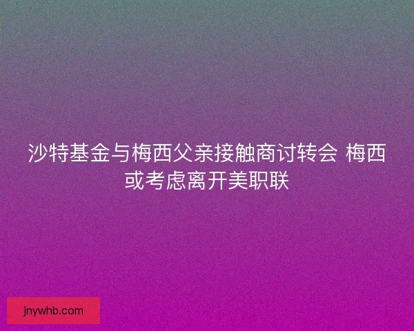 沙特基金与梅西父亲接触商讨转会 梅西或考虑离开美职联
