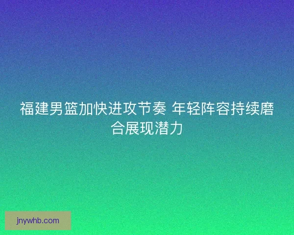 福建男篮加快进攻节奏 年轻阵容持续磨合展现潜力